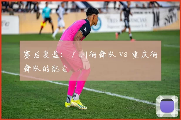 赛后复盘：广州街舞队 vs 重庆街舞队的配合