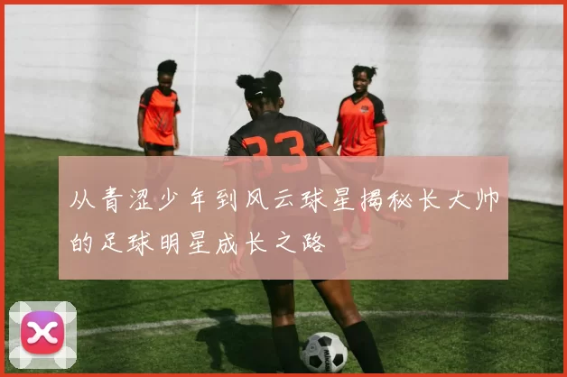 从青涩少年到风云球星揭秘长大帅的足球明星成长之路