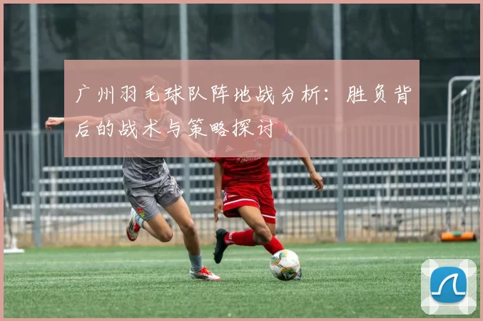 广州羽毛球队阵地战分析：胜负背后的战术与策略探讨