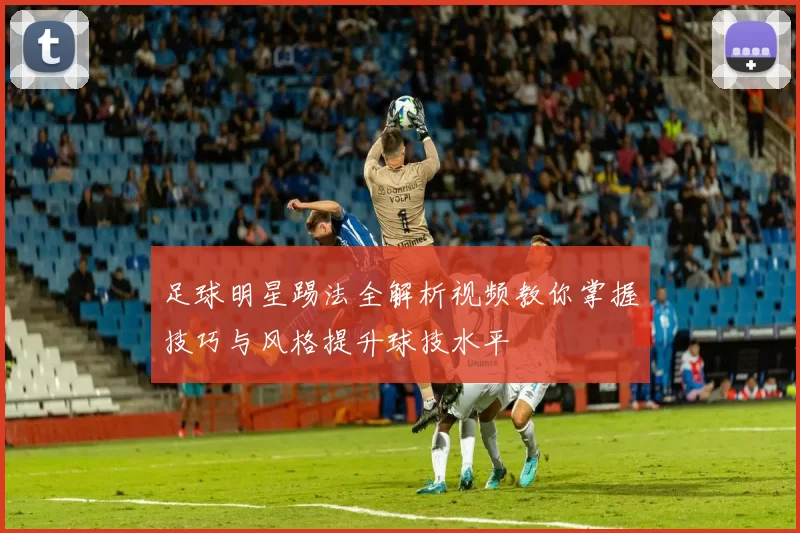 足球明星踢法全解析视频教你掌握技巧与风格提升球技水平