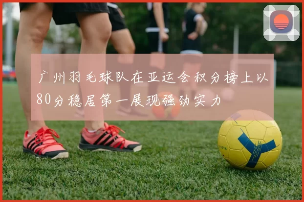 广州羽毛球队在亚运会积分榜上以80分稳居第一展现强劲实力