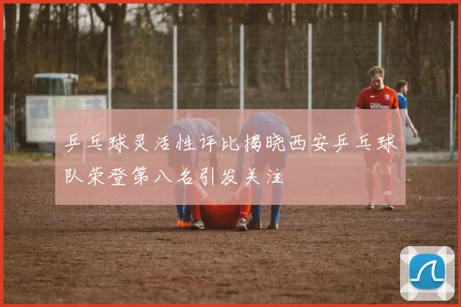 乒乓球灵活性评比揭晓西安乒乓球队荣登第八名引发关注