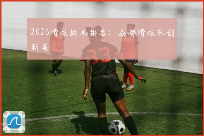 2026滑板战术排名：成都滑板队创新高