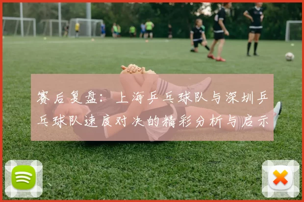 赛后复盘：上海乒乓球队与深圳乒乓球队速度对决的精彩分析与启示