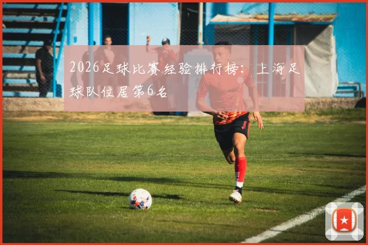 2026足球比赛经验排行榜：上海足球队位居第6名