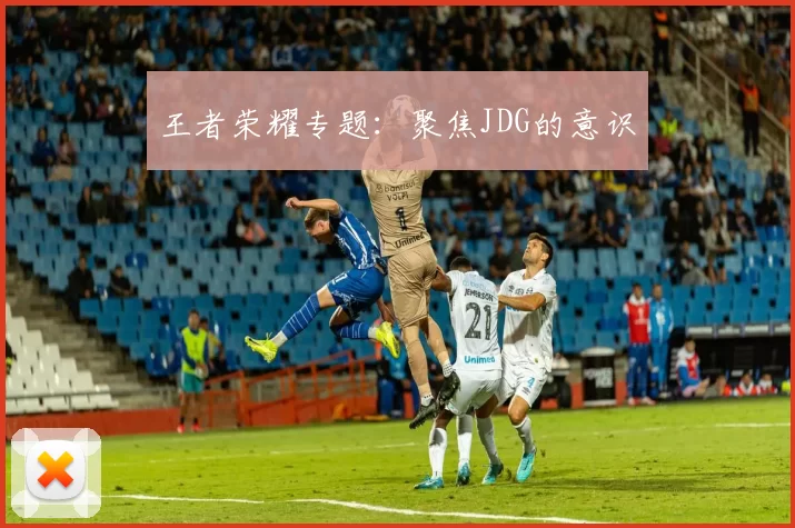 王者荣耀专题：聚焦JDG的意识