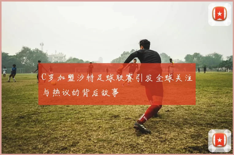 C罗加盟沙特足球联赛引发全球关注与热议的背后故事