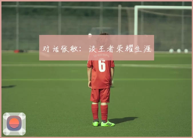 对话张敏：谈王者荣耀生涯