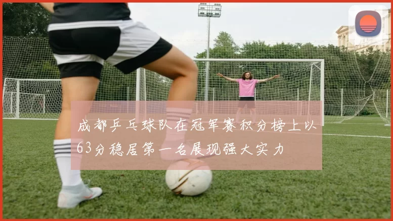 成都乒乓球队在冠军赛积分榜上以63分稳居第一名展现强大实力
